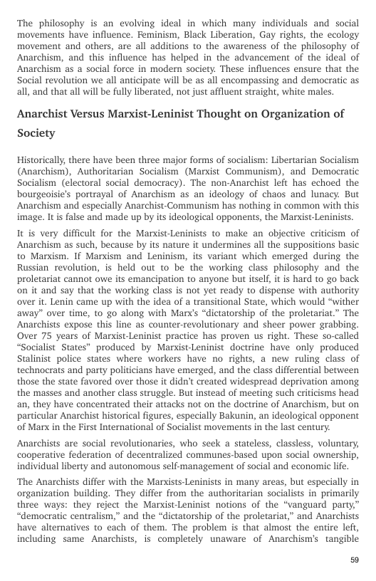 The philosophy is an evolving ideal in which many individuals and social movements have influence. Feminism, Black Liberation, Gay rights, the ecology movement and others, are all additions to the awareness of the philosophy of Anarchism, and this influence has helped in the advancement of the ideal of Anarchism as a social force in modern society. These influences ensure that the Social revolution we all anticipate will be as all encompassing and democratic as all, and that all will be fully liberated, not just affluent straight, white males.  Anarchist Versus Marxist-Leninist Thought on Organization of  Society  Historically, there have been three major forms of socialism: Libertarian Socialism (Anarchism), Authoritarian Socialism (Marxist Communism), and Democratic Socialism (electoral social democracy). The non-Anarchist left has echoed the bourgeoisie’s portrayal of Anarchism as an ideology of chaos and lunacy. But Anarchism and especially Anarchist-Communism has nothing in common with this image. It is false and made up by its ideological opponents, the Marist-Leninists.  It is very difficult for the Marxist-Leninists to make an objective criticism of Anarchism as such, because by its nature it undermines all the suppositions basic to Marism. If Marxism and Leninism, its variant which emerged during the Russian revolution, is held out to be the working class philosophy and the proletariat cannot owe its emancipation to anyone but tself, it is hard to go back on it and say that the working class is not yet ready to dispense with authority over it. Lenin came up with the idea of a transitional State, which would “wither away” over time, to go along with Marx’s “dictatorship of the proletariat.” The Anarchists expose this line as counter-revolutionary and sheer power grabbing. Over 75 years of Marxist-Leninist practice has proven us right. These so-called “Socialist States” produced by Marxist-Leninist doctrine have only produced Stalinist police states where workers have no rights, a new ruling class of technocrats and party politicians have emerged, and the class differential between those the state favored over those it didn’t created widespread deprivation among the masses and another class struggle. But instead of meeting such criticisms head an, they have concentrated their attacks not on the doctrine of Anarchism, but on particular Anarchist historical figures, especially Bakunin, an ideological opponent of Marx in the First International of Socialist movements i the last century.  Anarchists are social revolutionaries, who seek a stateless, classless, voluntary, cooperative federation of decentralized communes-based upon social ownership, individual liberty and autonomous self-management of social and economic life.  ‘The Anarchists differ with the Marxists-Leninists in many areas, but especially in organization building. They differ from the authoritarian socialists in primarily three ways: they reject the Marxist-Leninist notions of the “vanguard party” “democratic centralism,” and the “dictatorship of the proletariat,” and Anarchists have alternatives to each of them. The problem is that almost the entire left, including same Anarchists, is completely unaware of Anarchism’s tangible  50 